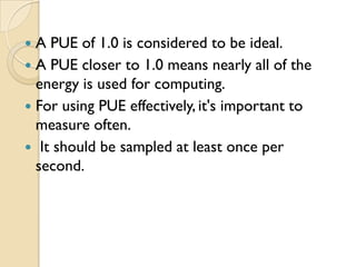 A PUE of 1.0 is considered to be ideal.
 A PUE closer to 1.0 means nearly all of the
  energy is used for computing.
 For using PUE effectively, it's important to
  measure often.
 It should be sampled at least once per
  second.
 