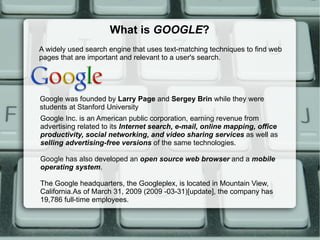 What is  GOOGLE ? A widely used search engine that uses text-matching techniques to find web pages that are important and relevant to a user's search. Google Inc. is an American public corporation, earning revenue from advertising related to its  Internet search, e-mail, online mapping, office productivity, social networking, and video sharing services  as well as  selling advertising-free versions  of the same technologies.  Google has also developed an  open source web browser  and a  mobile operating system .  The Google headquarters, the Googleplex, is located in Mountain View, California.As of March 31, 2009 (2009 -03-31)[update], the company has 19,786 full-time employees. Google was founded by  Larry Page  and  Sergey Brin  while they were students at Stanford University 