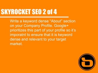 SKYROCKET SEO 2 of 4
   Write a keyword dense “About” section
   on your Company Profile. Google+
   prioritizes this part of your profile so it’s
   imporatnt to ensure that it is keyword
   dense and relevant to your target
   market.
 