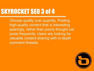 SKYROCKET SEO 3 of 4
   Choose quality over quantity. Posting
   high-quality content that is interesting
   sparingly, rather than poorly thought out
   posts frequently. Users are looking for
   valuable content sharing with in-depth
   comment threads.
 