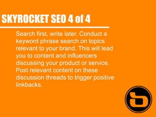 SKYROCKET SEO 4 of 4
   Search first, write later. Conduct a
   keyword phrase search on topics
   relevant to your brand. This will lead
   you to content and influencers
   discussing your product or service.
   Post relevant content on these
   discussion threads to trigger positive
   linkbacks.
 