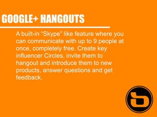 GOOGLE+ HANGOUTS
  A built-in “Skype” like feature where you
  can communicate with up to 9 people at
  once, completely free. Create key
  influencer Circles, invite them to
  hangout and introduce them to new
  products, answer questions and get
  feedback.
 