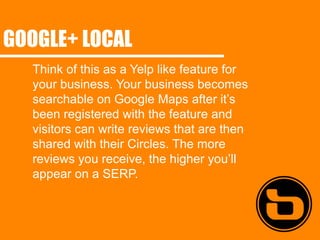GOOGLE+ LOCAL
  Think of this as a Yelp like feature for
  your business. Your business becomes
  searchable on Google Maps after it’s
  been registered with the feature and
  visitors can write reviews that are then
  shared with their Circles. The more
  reviews you receive, the higher you’ll
  appear on a SERP.
 