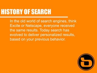 HISTORY OF SEARCH
   In the old world of search engines, think
   Excite or Netscape, everyone received
   the same results. Today search has
   evolved to deliver personalized results,
   based on your previous behavior.
 
