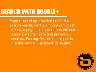 SEARCH WITH GOOGLE+
  A peer-based system that prioritizes
  search results on the amount of “votes”,
  or +1’s, a page gets and is then tailored
  to your personal taste and previous
  behavior. Placing G+ content higher in
  importance than Facebook or Twitter.
 