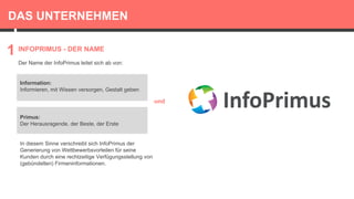 DAS UNTERNEHMEN
Der Name der InfoPrimus leitet sich ab von:
INFOPRIMUS - DER NAME
1
Information:
Informieren, mit Wissen versorgen, Gestalt geben
und
Primus:
Der Herausragende, der Beste, der Erste
In diesem Sinne verschreibt sich InfoPrimus der
Generierung von Wettbewerbsvorteilen für seine
Kunden durch eine rechtzeitige Verfügungsstellung von
(gebündelten) Firmeninformationen.
 