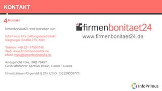 KONTAKT
Kontakt
4
firmenbonitaet24 wird betrieben von:
InfoPrimus UG (haftungsbeschränkt)
Siegburger Straße 215, Köln
Telefon: +49 221 97580746
Web: www.firmenbonitaet24.de
eMail: mail@firmenbonitaet24.de
Amtsgericht Köln, HRB 78497
Geschäftsführer: Michael Braun, Daniel Teixeira
Umsatzsteuer-ID gemäß § 27a UStG : DE289308773
www.firmenbonitaet24.de
 