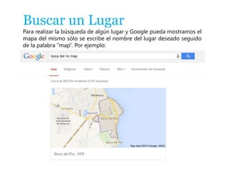 Buscar un Lugar 
Para realizar la búsqueda de algún lugar y Google pueda mostrarnos el 
mapa del mismo sólo se escribe el nombre del lugar deseado seguido 
de la palabra “map”. Por ejemplo: 
