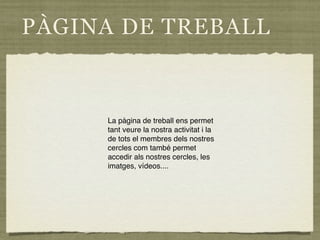 PÀGINA DE TREBALL


     La pàgina de treball ens permet
     tant veure la nostra activitat i la
     de tots el membres dels nostres
     cercles com també permet
     accedir als nostres cercles, les
     imatges, vídeos....
 
