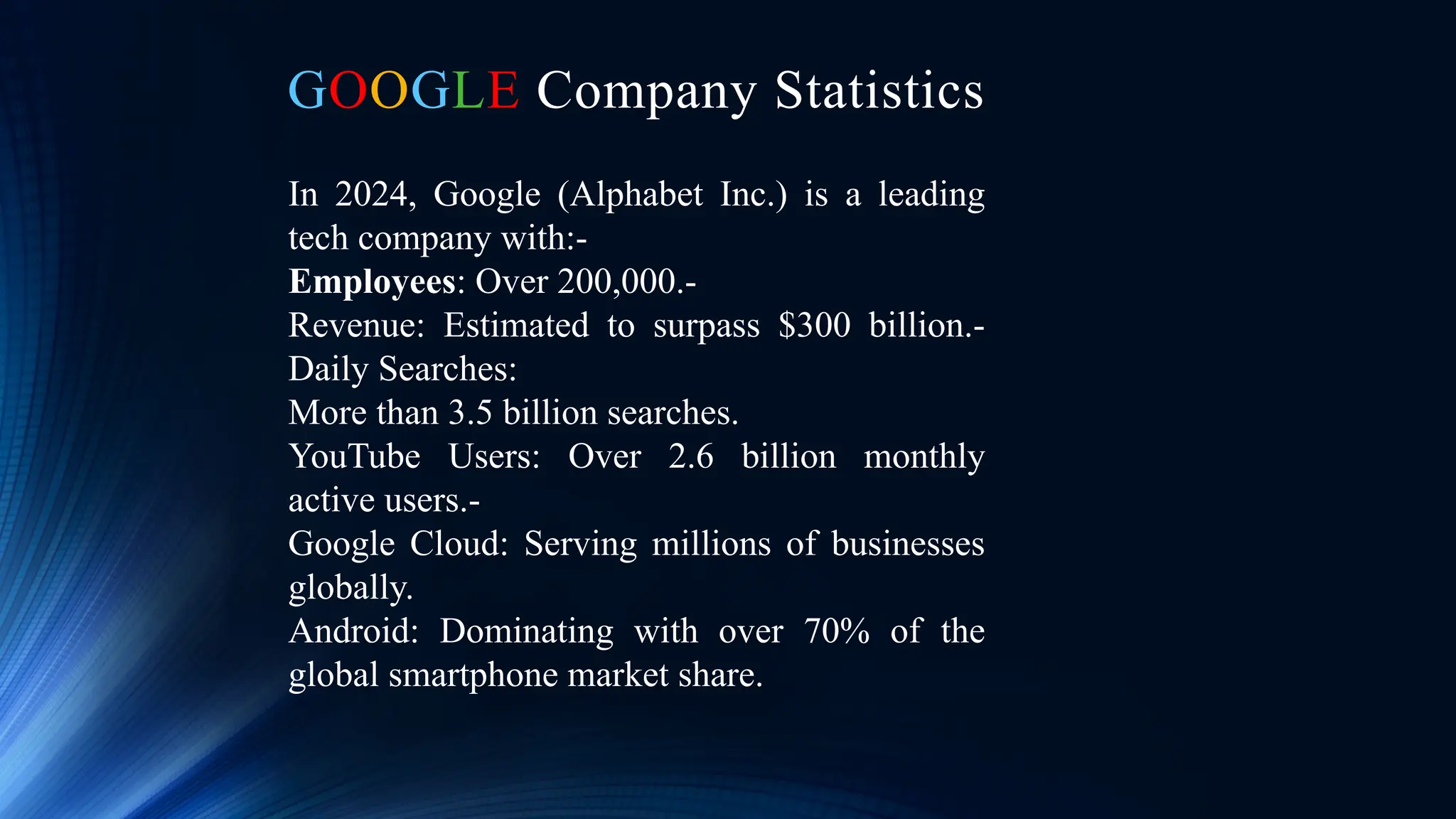 GOOGLE Company Statistics
In 2024, Google (Alphabet Inc.) is a leading
tech company with:-
Employees: Over 200,000.-
Revenue: Estimated to surpass $300 billion.-
Daily Searches:
More than 3.5 billion searches.
YouTube Users: Over 2.6 billion monthly
active users.-
Google Cloud: Serving millions of businesses
globally.
Android: Dominating with over 70% of the
global smartphone market share.
 