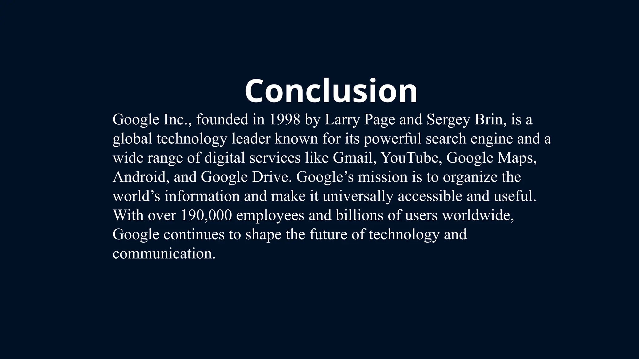 Conclusion
Google Inc., founded in 1998 by Larry Page and Sergey Brin, is a
global technology leader known for its powerful search engine and a
wide range of digital services like Gmail, YouTube, Google Maps,
Android, and Google Drive. Google’s mission is to organize the
world’s information and make it universally accessible and useful.
With over 190,000 employees and billions of users worldwide,
Google continues to shape the future of technology and
communication.
 