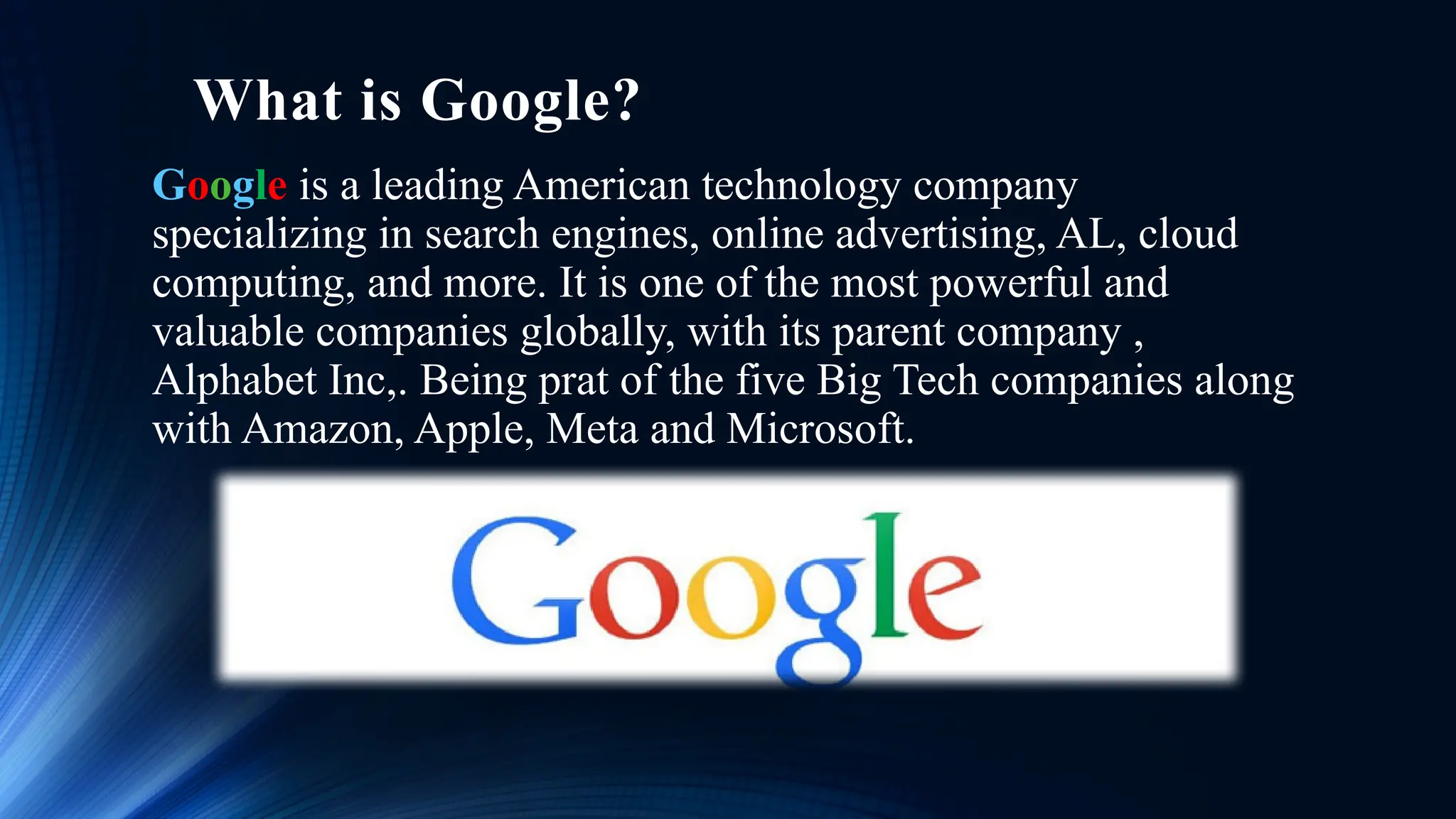 What is Google?
Google is a leading American technology company
specializing in search engines, online advertising, AL, cloud
computing, and more. It is one of the most powerful and
valuable companies globally, with its parent company ,
Alphabet Inc,. Being prat of the five Big Tech companies along
with Amazon, Apple, Meta and Microsoft.
 