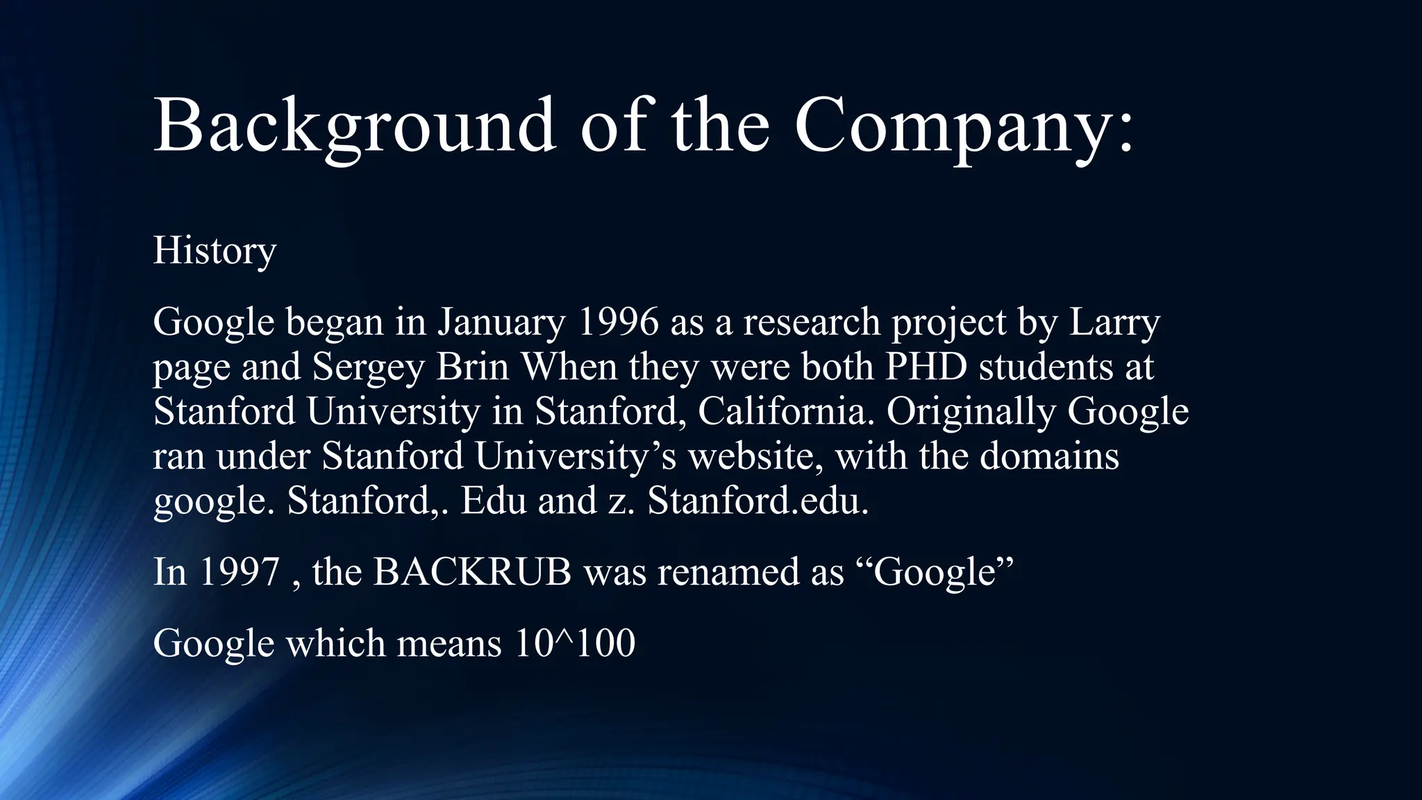 Background of the Company:
History
Google began in January 1996 as a research project by Larry
page and Sergey Brin When they were both PHD students at
Stanford University in Stanford, California. Originally Google
ran under Stanford University’s website, with the domains
google. Stanford,. Edu and z. Stanford.edu.
In 1997 , the BACKRUB was renamed as “Google”
Google which means 10^100
 