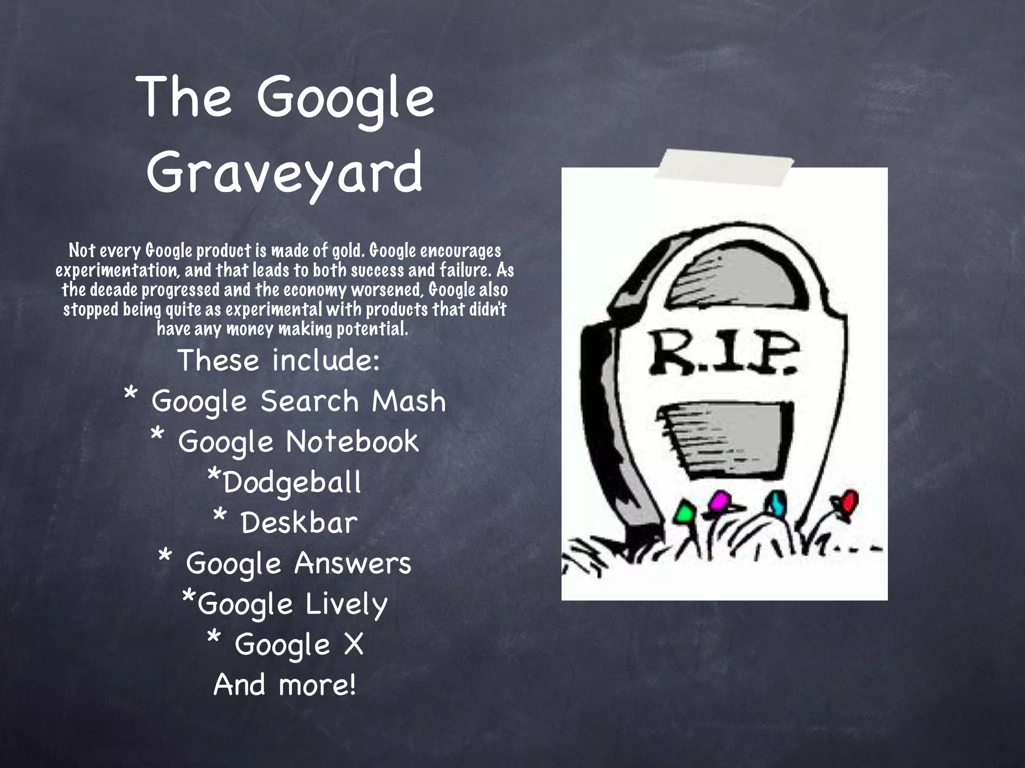 The Google Graveyard Not every Google product is made of gold. Google encourages experimentation, and that leads to both success and failure. As the decade progressed and the economy worsened, Google also stopped being quite as experimental with products that didn't have any money making potential.  These include:  * Google Search Mash * Google Notebook *Dodgeball * Deskbar * Google Answers *Google Lively * Google X And more! 