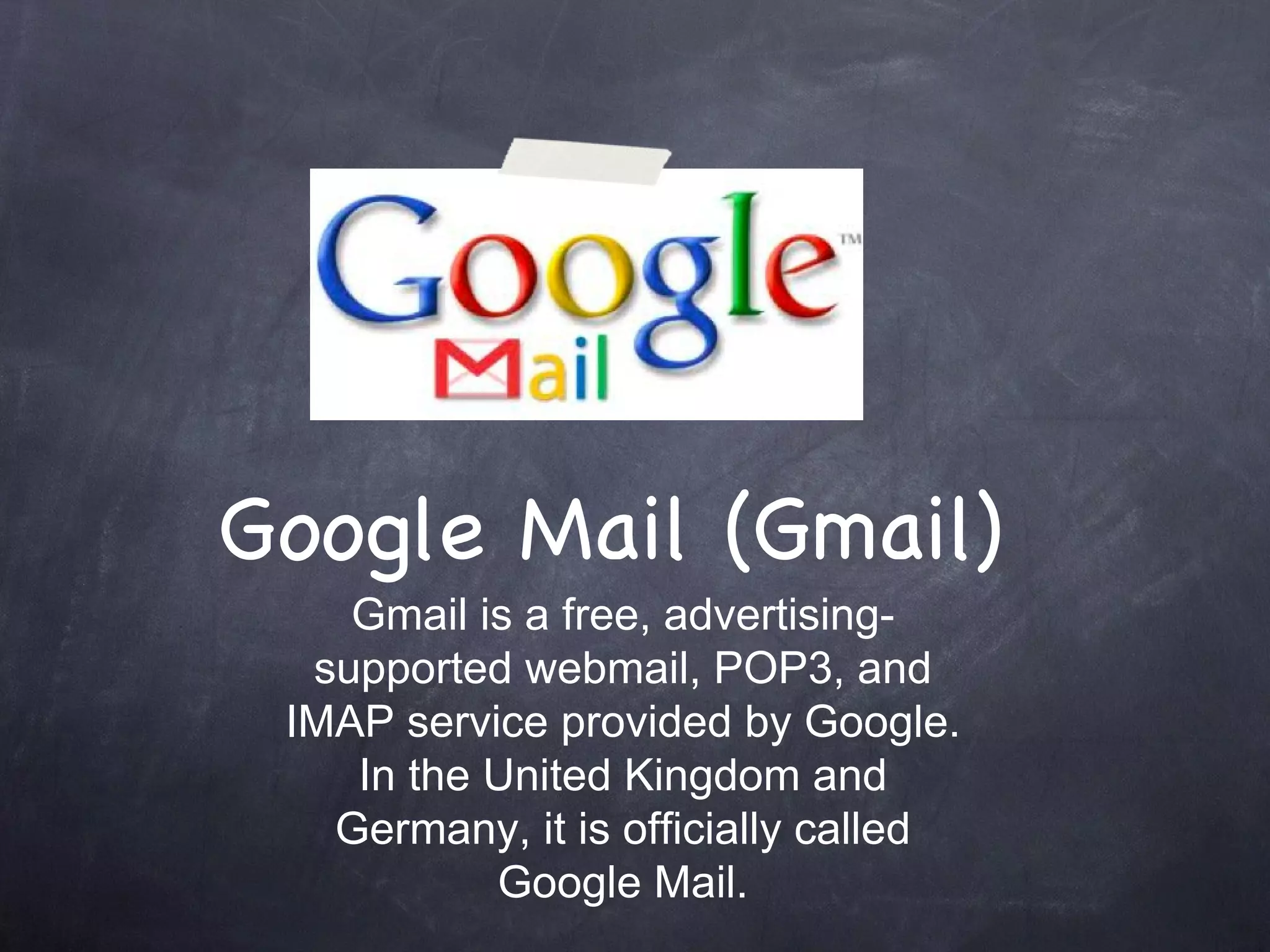 Google Mail (Gmail) Gmail is a free, advertising-supported webmail, POP3, and IMAP service provided by Google. In the United Kingdom and Germany, it is officially called Google Mail. 
