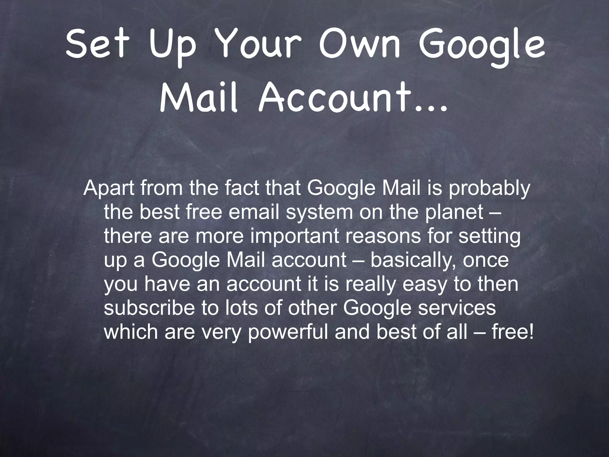 Set Up Your Own Google Mail Account... Apart from the fact that Google Mail is probably the best free email system on the planet – there are more important reasons for setting up a Google Mail account – basically, once you have an account it is really easy to then subscribe to lots of other Google services which are very powerful and best of all – free! 