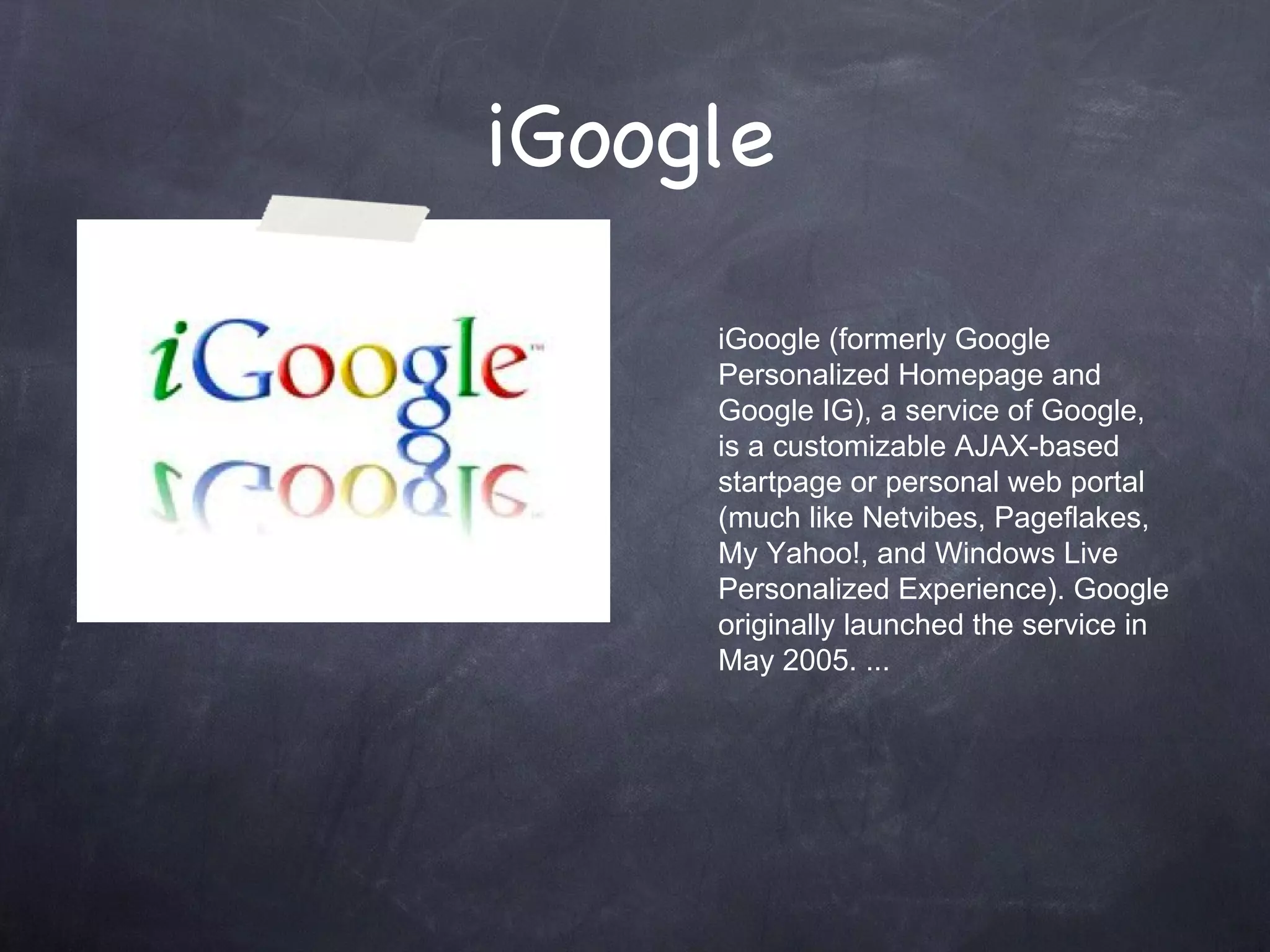 iGoogle  iGoogle (formerly Google Personalized Homepage and Google IG), a service of Google, is a customizable AJAX-based startpage or personal web portal (much like Netvibes, Pageflakes, My Yahoo!, and Windows Live Personalized Experience). Google originally launched the service in May 2005. ... 