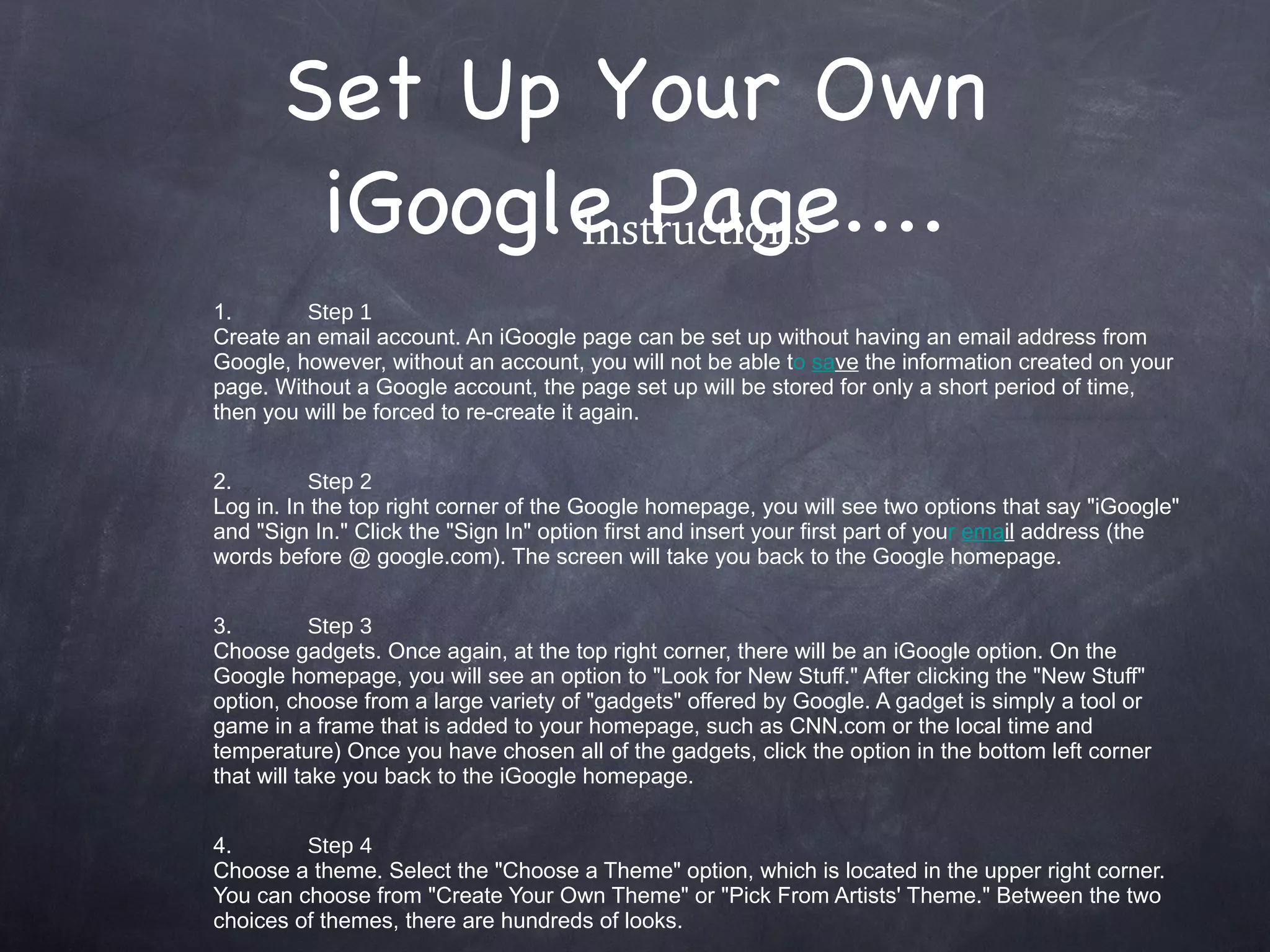 Set Up Your Own iGoogle Page.... Instructions 1. Step 1 Create an email account. An iGoogle page can be set up without having an email address from Google, however, without an account, you will not be able t o  sa ve  the information created on your page. Without a Google account, the page set up will be stored for only a short period of time, then you will be forced to re-create it again. 2. Step 2 Log in. In the top right corner of the Google homepage, you will see two options that say &quot;iGoogle&quot; and &quot;Sign In.&quot; Click the &quot;Sign In&quot; option first and insert your first part of you r  ema il  address (the words before @ google.com). The screen will take you back to the Google homepage. 3. Step 3 Choose gadgets. Once again, at the top right corner, there will be an iGoogle option. On the Google homepage, you will see an option to &quot;Look for New Stuff.&quot; After clicking the &quot;New Stuff&quot; option, choose from a large variety of &quot;gadgets&quot; offered by Google. A gadget is simply a tool or game in a frame that is added to your homepage, such as CNN.com or the local time and temperature) Once you have chosen all of the gadgets, click the option in the bottom left corner that will take you back to the iGoogle homepage. 4. Step 4 Choose a theme. Select the &quot;Choose a Theme&quot; option, which is located in the upper right corner. You can choose from &quot;Create Your Own Theme&quot; or &quot;Pick From Artists' Theme.&quot; Between the two choices of themes, there are hundreds of looks. 