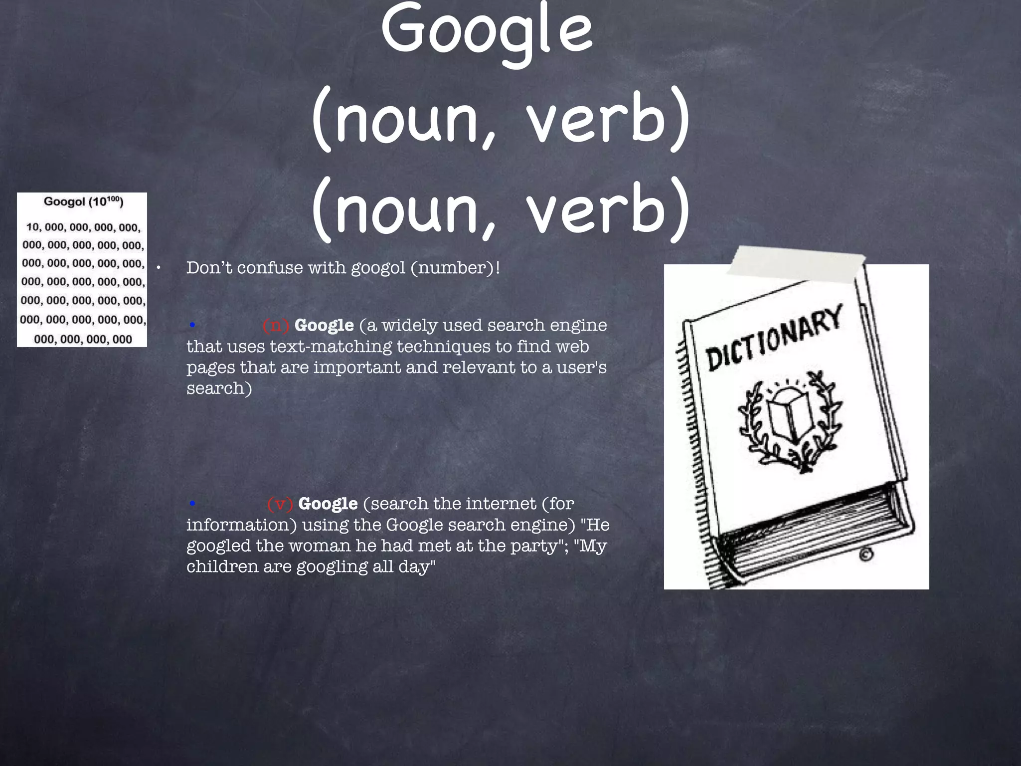 Google  (noun, verb) (noun, verb) Don’t confuse with googol (number)! • (n)  Google  (a widely used search engine that uses text-matching techniques to find web pages that are important and relevant to a user's search) •   (v)  Google  (search the internet (for information) using the Google search engine) &quot;He googled the woman he had met at the party&quot;; &quot;My children are googling all day&quot; 