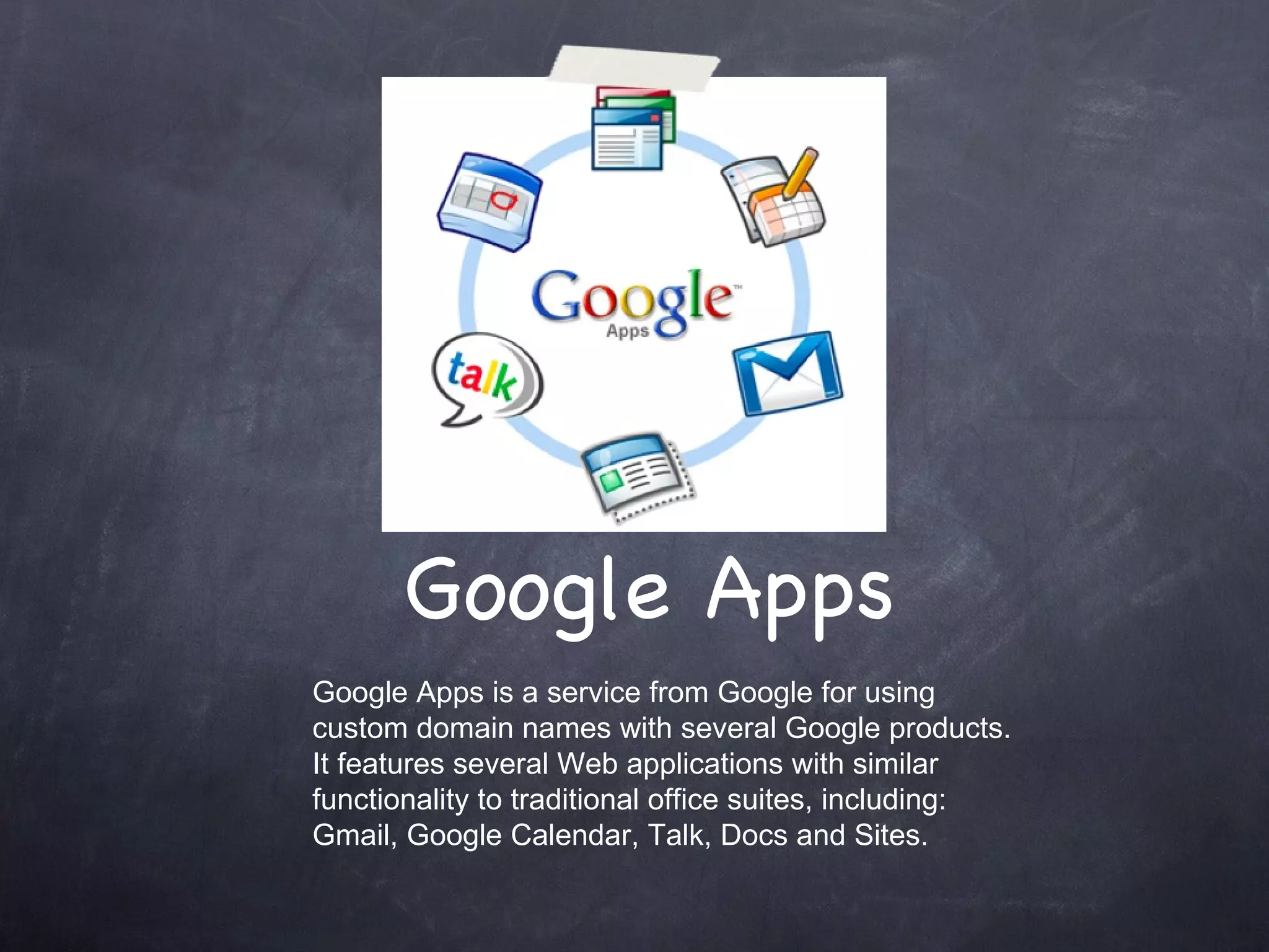 Google Apps Google Apps is a service from Google for using custom domain names with several Google products. It features several Web applications with similar functionality to traditional office suites, including: Gmail, Google Calendar, Talk, Docs and Sites. 
