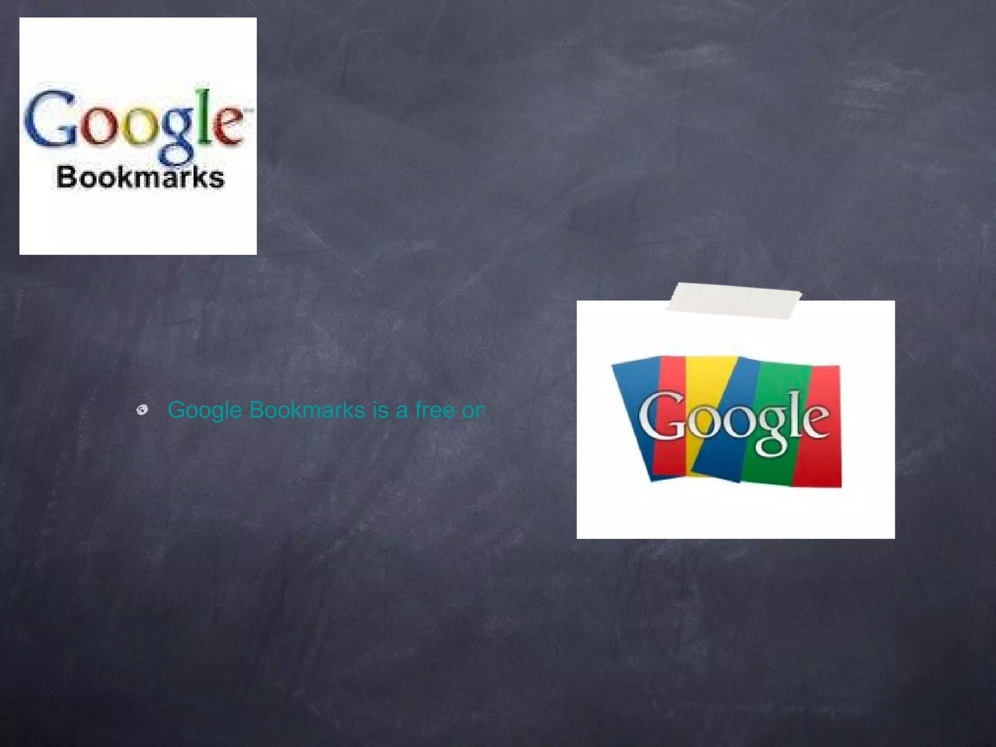 Google Bookmarks is a free online bookmark storage service, available to Google Account holders. It allows one to bookmark favorite websites and add labels or tags, and also notes. 