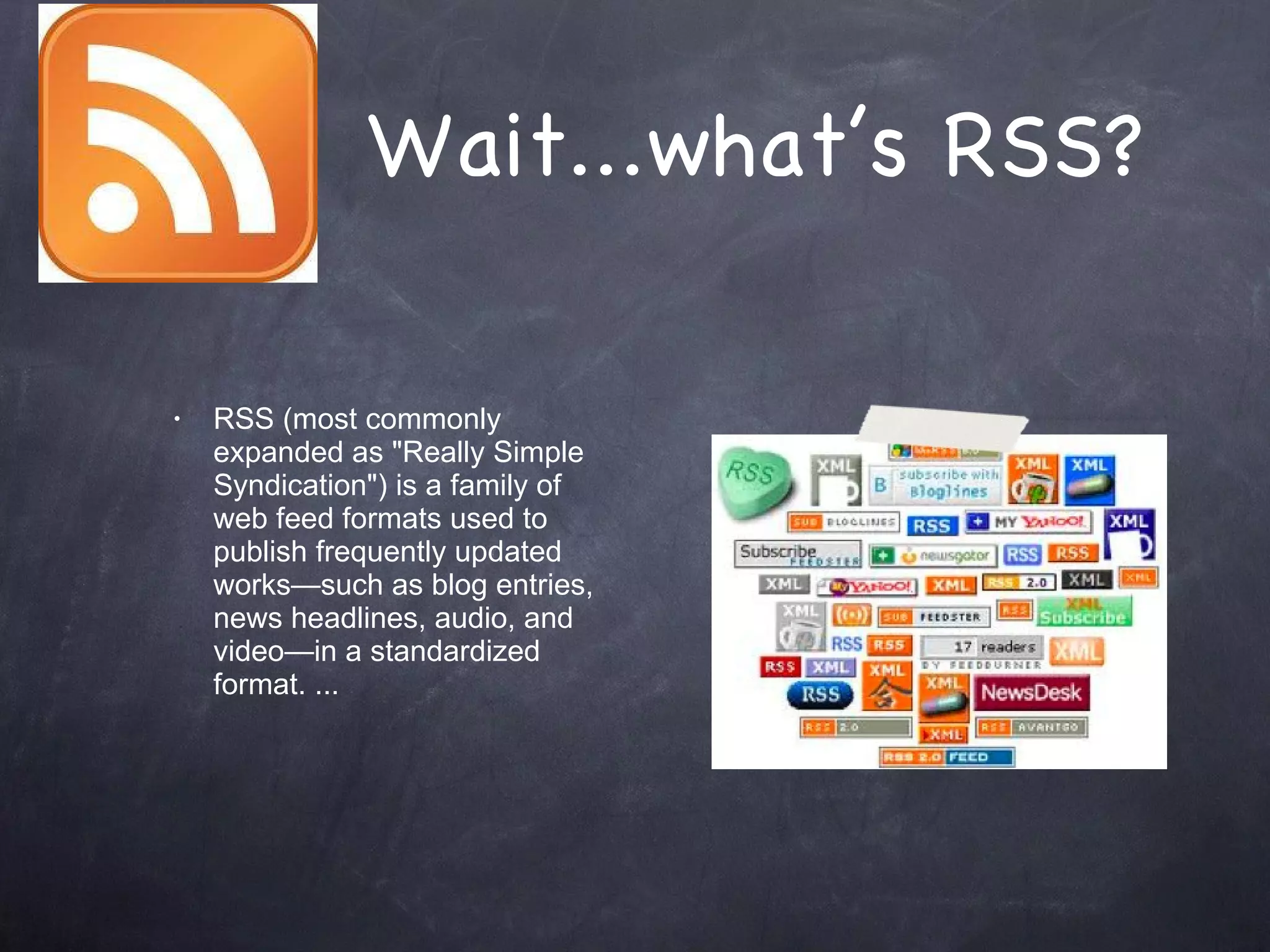 Wait...what’s RSS? RSS (most commonly expanded as &quot;Really Simple Syndication&quot;) is a family of web feed formats used to publish frequently updated works—such as blog entries, news headlines, audio, and video—in a standardized format. ... 