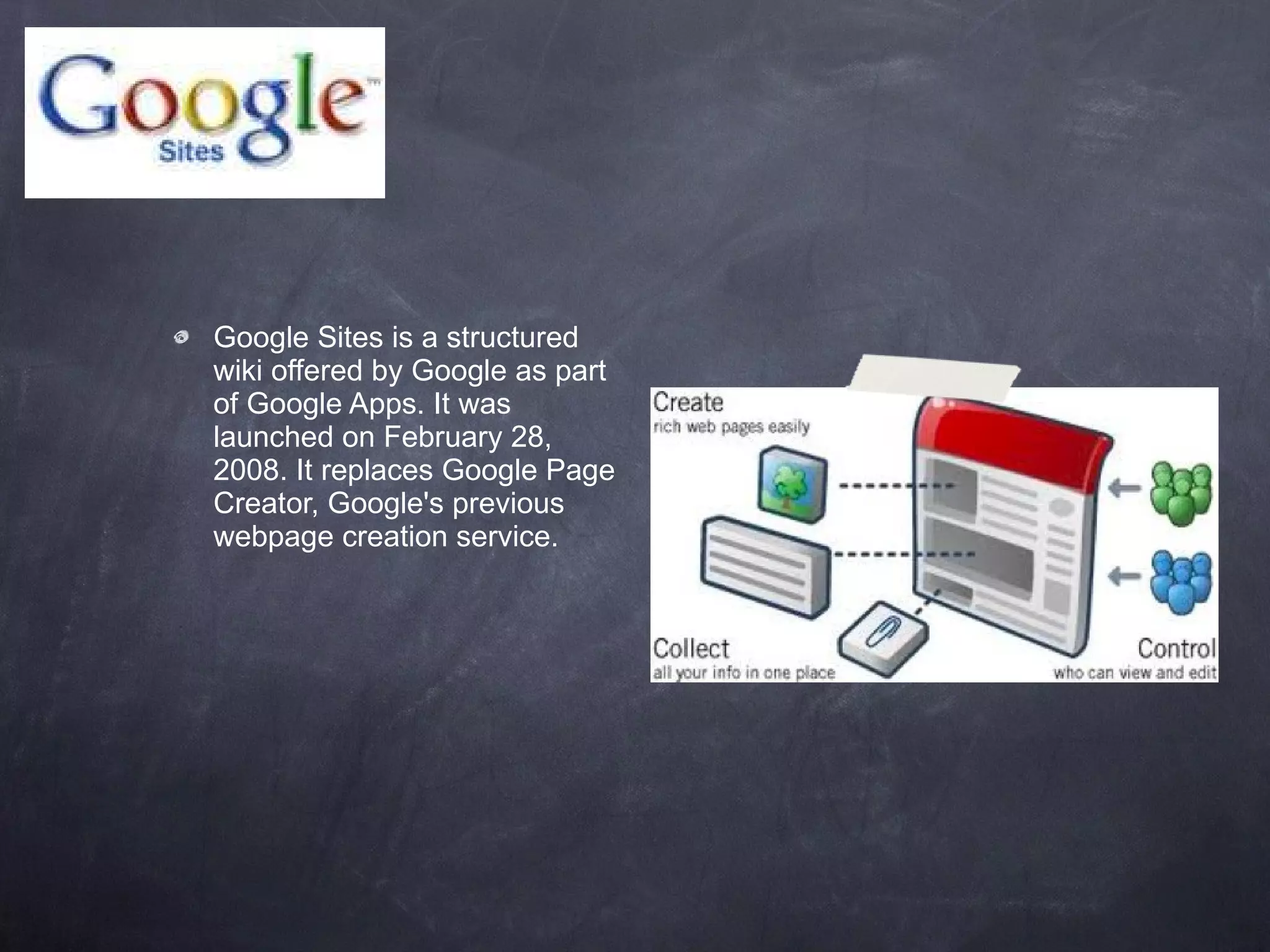 Google Sites is a structured wiki offered by Google as part of Google Apps. It was launched on February 28, 2008. It replaces Google Page Creator, Google's previous webpage creation service. 