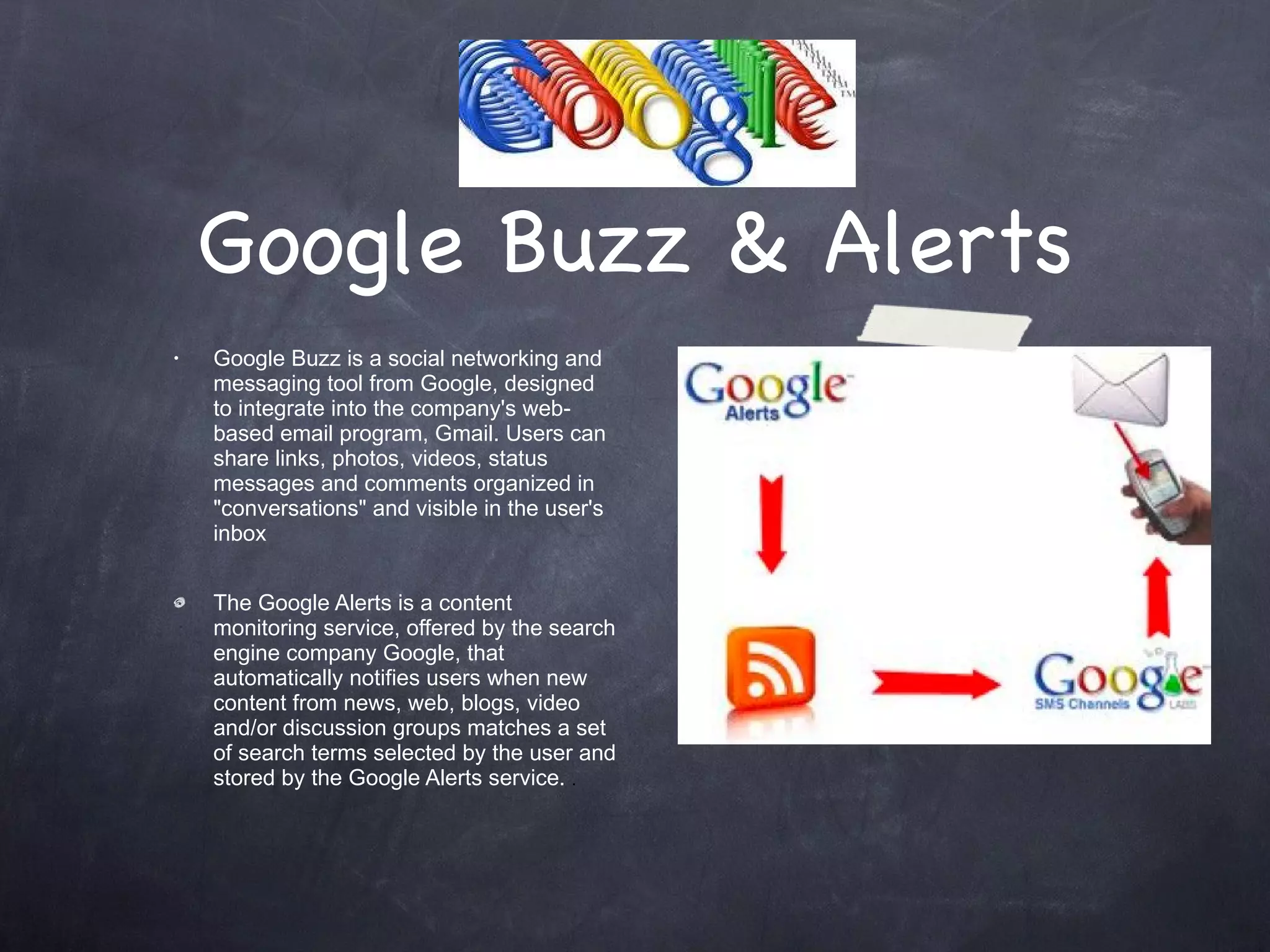Google Buzz & Alerts Google Buzz is a social networking and messaging tool from Google, designed to integrate into the company's web-based email program, Gmail. Users can share links, photos, videos, status messages and comments organized in &quot;conversations&quot; and visible in the user's inbox The Google Alerts is a content monitoring service, offered by the search engine company Google, that automatically notifies users when new content from news, web, blogs, video and/or discussion groups matches a set of search terms selected by the user and stored by the Google Alerts service.  . 