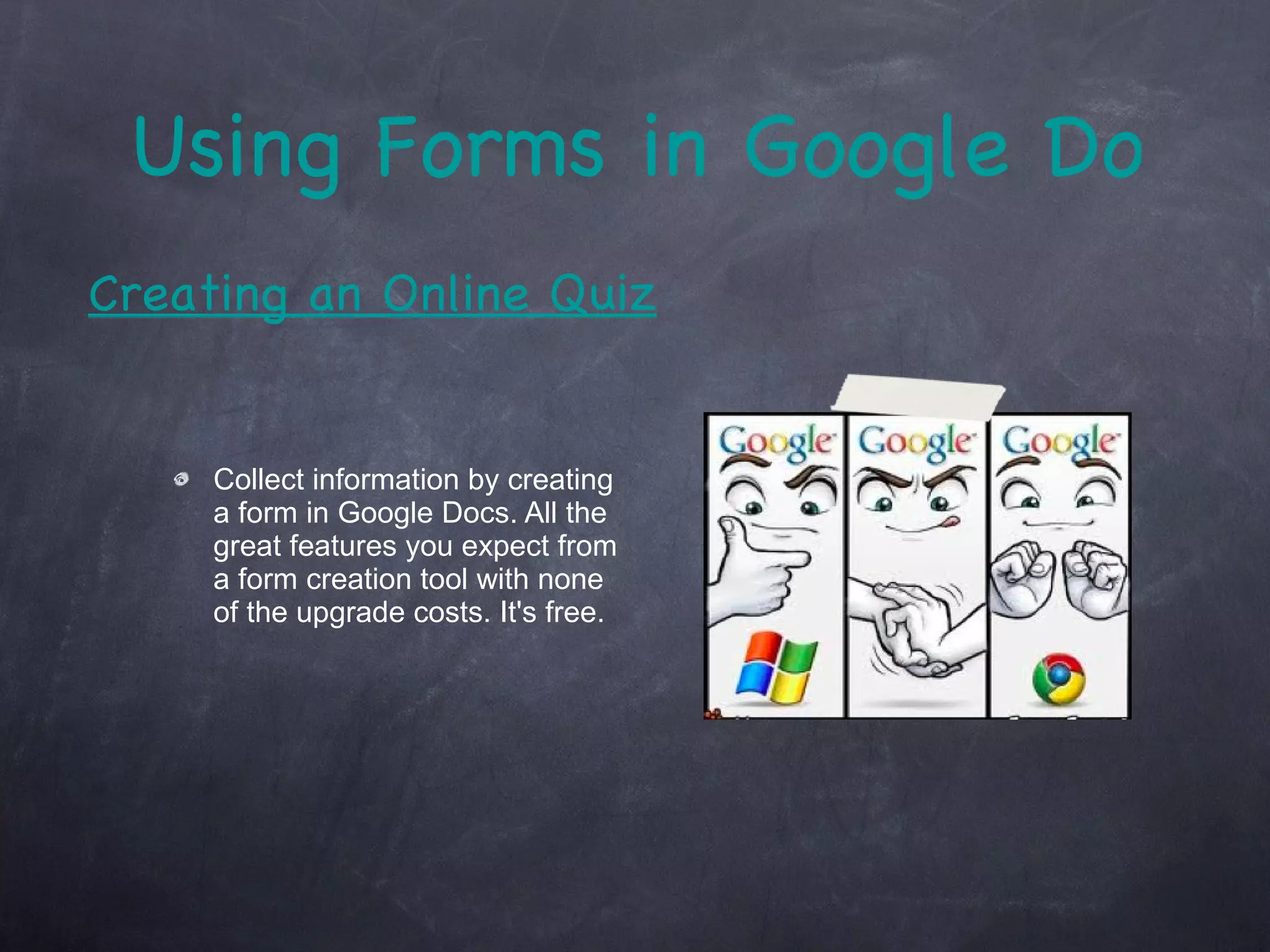 Using Forms in Google Docs Collect information by creating a form in Google Docs. All the great features you expect from a form creation tool with none of the upgrade costs. It's free. Creating an Online Quiz 