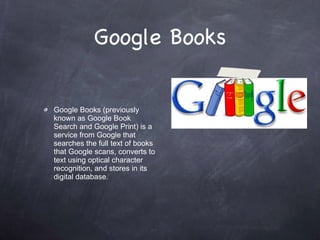 Google Books Google Books (previously known as Google Book Search and Google Print) is a service from Google that searches the full text of books that Google scans, converts to text using optical character recognition, and stores in its digital database. 