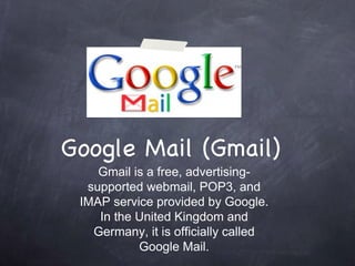 Google Mail (Gmail) Gmail is a free, advertising-supported webmail, POP3, and IMAP service provided by Google. In the United Kingdom and Germany, it is officially called Google Mail. 