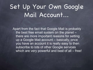 Set Up Your Own Google Mail Account... Apart from the fact that Google Mail is probably the best free email system on the planet – there are more important reasons for setting up a Google Mail account – basically, once you have an account it is really easy to then subscribe to lots of other Google services which are very powerful and best of all – free! 