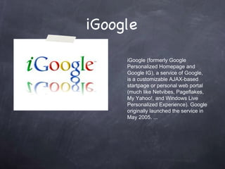 iGoogle  iGoogle (formerly Google Personalized Homepage and Google IG), a service of Google, is a customizable AJAX-based startpage or personal web portal (much like Netvibes, Pageflakes, My Yahoo!, and Windows Live Personalized Experience). Google originally launched the service in May 2005. ... 