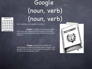 Google  (noun, verb) (noun, verb) Don’t confuse with googol (number)! • (n)  Google  (a widely used search engine that uses text-matching techniques to find web pages that are important and relevant to a user's search) •   (v)  Google  (search the internet (for information) using the Google search engine) "He googled the woman he had met at the party"; "My children are googling all day" 