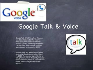 Google Talk & Voice Google Talk (GTalk) is a free Windows web-based application for instant messaging and voice over internet protocol (VOIP), offered by Google Inc. The first beta version of the program was released on August 24, 2005. Google Voice is a telecommunications service by Google launched on March 11, 2009. The service is provided to a U.S. phone number, chosen by the user from available numbers in selected area codes, free of charge to each user account. .. 