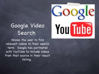 Google Video Search  Allows the user to find relevant videos to their search term.  Google has partnered with YouTube to include videos from that source in their result listing.  