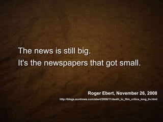 The news is still big. It's the newspapers that got small.Roger Ebert, November 26, 2008	http://blogs.suntimes.com/ebert/2008/11/death_to_film_critics_long_liv.html