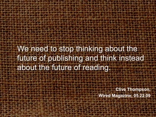 We need to stop thinking about the future of publishing and think instead about the future of reading.Clive Thompson, Wired Magazine, 05.22.09