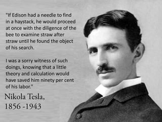 "If Edison had a needle to find in a haystack, he would proceed at once with the diligence of the bee to examine straw after straw until he found the object of his search.I was a sorry witness of such doings, knowing that a little theory and calculation would have saved him ninety per cent of his labor."Nikola Tesla, 1856 -1943