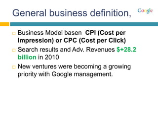 General business definition,
   Business Model basen CPI (Cost per
    Impression) or CPC (Cost per Click)
   Search results and Adv. Revenues $+28.2
    billion in 2010
   New ventures were becoming a growing
    priority with Google management.
 