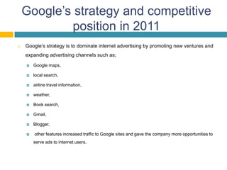 Google’s strategy and competitive
            position in 2011
   Google’s strategy is to dominate internet advertising by promoting new ventures and
    expanding advertising channels such as;

       Google maps,

       local search,

       airline travel information,

       weather,

       Book search,

       Gmail,

       Blogger,

       other features increased traffic to Google sites and gave the company more opportunities to
        serve ads to internet users.
 