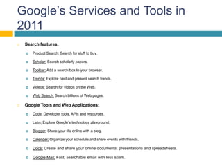 Google’s Services and Tools in
2011
   Search features:

       Product Search: Search for stuff to buy.

       Scholar: Search scholarly papers.

       Toolbar: Add a search box to your browser.

       Trends: Explore past and present search trends.

       Videos: Search for videos on the Web.

       Web Search: Search billions of Web pages.

   Google Tools and Web Applications:

       Code: Developer tools, APIs and resources.

       Labs: Explore Google’s technology playground.

       Blogger: Share your life online with a blog.

       Calender: Organize your schedule and share events with friends.

       Docs: Create and share your online documents, presentations and spreadsheets.

       Google Mail: Fast, searchable email with less spam.
 