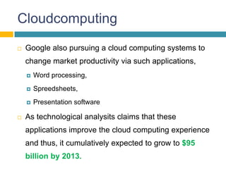 Cloudcomputing
   Google also pursuing a cloud computing systems to
    change market productivity via such applications,
       Word processing,
       Spreedsheets,
       Presentation software

   As technological analysits claims that these
    applications improve the cloud computing experience
    and thus, it cumulatively expected to grow to $95
    billion by 2013.
 