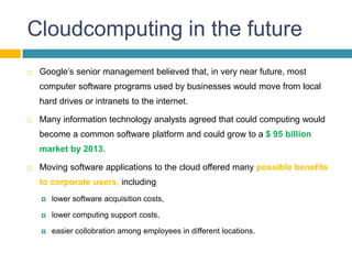 Cloudcomputing in the future
   Google’s senior management believed that, in very near future, most
    computer software programs used by businesses would move from local
    hard drives or intranets to the internet.

   Many information technology analysts agreed that could computing would
    become a common software platform and could grow to a $ 95 billion
    market by 2013.

   Moving software applications to the cloud offered many possible benefits
    to corporate users, including
       lower software acquisition costs,

       lower computing support costs,

       easier collobration among employees in different locations.
 