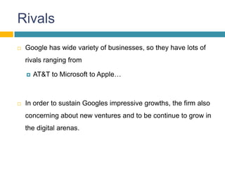 Rivals
   Google has wide variety of businesses, so they have lots of
    rivals ranging from

       AT&T to Microsoft to Apple…



   In order to sustain Googles impressive growths, the firm also
    concerning about new ventures and to be continue to grow in
    the digital arenas.
 