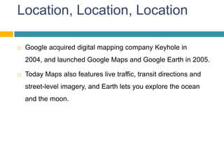 Location, Location, Location

   Google acquired digital mapping company Keyhole in
    2004, and launched Google Maps and Google Earth in 2005.

   Today Maps also features live traffic, transit directions and
    street-level imagery, and Earth lets you explore the ocean
    and the moon.
 