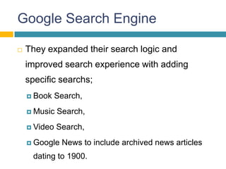 Google Search Engine

   They expanded their search logic and
    improved search experience with adding
    specific searchs;
     Book    Search,
     Music   Search,
     Video   Search,
     Google   News to include archived news articles
     dating to 1900.
 