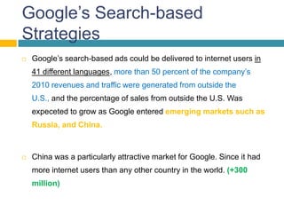 Google’s Search-based
Strategies
   Google’s search-based ads could be delivered to internet users in
    41 different languages, more than 50 percent of the company’s
    2010 revenues and traffic were generated from outside the
    U.S., and the percentage of sales from outside the U.S. Was
    expeceted to grow as Google entered emerging markets such as
    Russia, and China.



   China was a particularly attractive market for Google. Since it had
    more internet users than any other country in the world. (+300
    million)
 