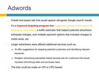 Adwords
   Create text-based ads that would appear alongside Google search results.

   It’s a keyword targeting program that suggested synonyms for keywords
    entered by advertisers, a traffic estimator that helped potential advertisers
    anticipate charges, and multiple payment options that included charges to
    credit cards, etc.

   Larger advertisers were offered additional services such as,
       To offer suggestions for targeting potential customers and identifying relevant
        keywords,

       Google’s advertising specialists helped develop ads for customers that would
        increase click-throug rates and purchase rates.

   The bids could be made on CPI or CPC based.
 