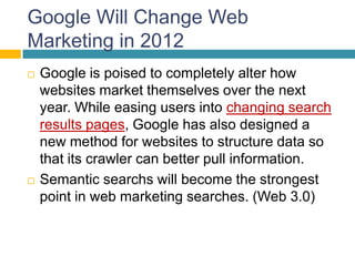 Google Will Change Web
Marketing in 2012
   Google is poised to completely alter how
    websites market themselves over the next
    year. While easing users into changing search
    results pages, Google has also designed a
    new method for websites to structure data so
    that its crawler can better pull information.
   Semantic searchs will become the strongest
    point in web marketing searches. (Web 3.0)
 